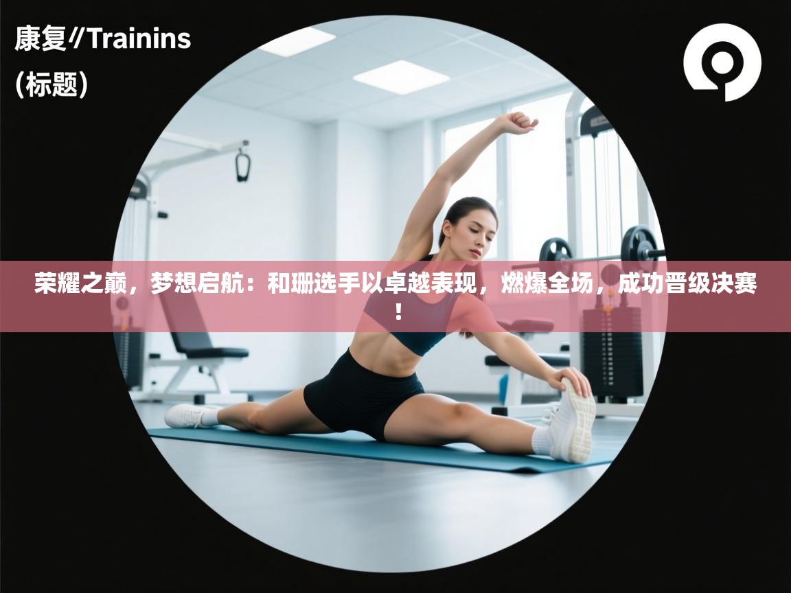 荣耀之巅,梦想启航:和珊选手以卓越表现,燃爆全场,成功晋级决赛! 第2张